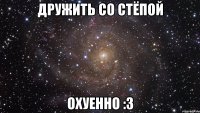 дружить со стёпой охуенно :3