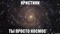 кристики ты просто космос*_*