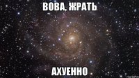 вова, жрать ахуенно