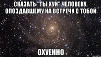 сказать "ты хуй" человеку, опоздавшему на встречу с тобой охуенно