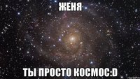 женя ты просто космос:d