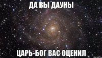 да вы дауны царь-бог вас оценил