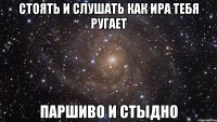 стоять и слушать как ира тебя ругает паршиво и стыдно