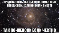 представлять,как бы он обнимал тебя перед сном, если бы жили вместе так по-женски если честно