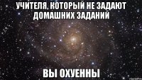 учителя, который не задают домашних заданий вы охуенны