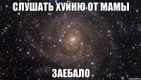 слушать хуйню от мамы заебало