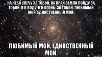 на небо улечу за тобой, на край земли пойду за тобой, и в воду, и в огонь, за тобой, любимый мой, единственный мой. любимый мой, единственный мой.