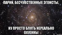 парни, бесчувственные эгоисты, ну просто блять нереально охуенны