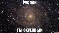 руслан ты охуенный