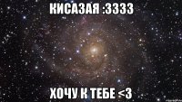 кисазая :3333 хочу к тебе <3