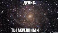 денис ты ахуеннный *__*