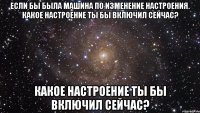 если бы была машина по изменение настроения. какое настроение ты бы включил сейчас? какое настроение ты бы включил сейчас?