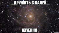 .....дружить с валей.... ахуенно