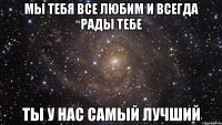 мы тебя все любим и всегда рады тебе ты у нас самый лучший