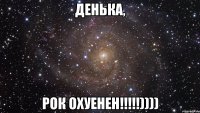 денька, рок охуенен!!!))))