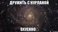 дружить с нурланой охуенно:*