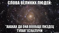 слова великих людей: "ахахах да она вообще пиздец тупая"(с)белучи