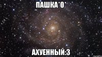 пашка*0* ахуенный:3