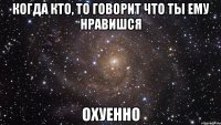 когда кто, то говорит что ты ему нравишся охуенно