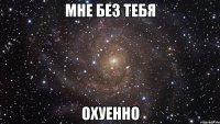 мне без тебя охуенно