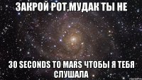 закрой рот,мудак ты не 30 seconds to mars чтобы я тебя слушала