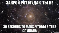 закрой рот,мудак. ты не 30 seconds to mars, чтобы я тебя слушала