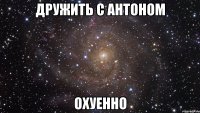 дружить с антоном охуенно