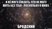 и не могу сказать, что не могу жить без тебя - поскольку я живу. бродский