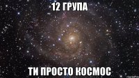 12 група ти просто космос