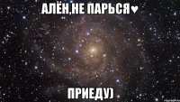 алён,не парься♥ приеду)