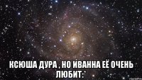  ксюша дура , но иванна её очень любит:*