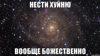 нести хуйню вообще божественно