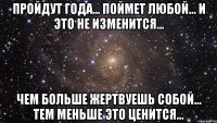 пройдут года… поймет любой… и это не изменится… чем больше жертвуешь собой… тем меньше это ценится…