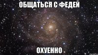 общаться с федей охуенно