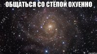 общаться со стёпой охуенно 