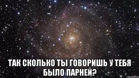  так сколько ты говоришь у тебя было парней?