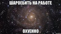 шароебить на работе охуенно