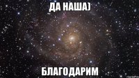 да наша) благодарим