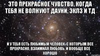 это прекрасное чувство, когда тебя не волнуют дауни, эклз и тд и у тебя есть любимый человек, с которым все прекрасно, взаимная любовь, и вообще все хорошо