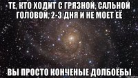 те, кто ходит с грязной, сальной головой, 2-3 дня и не моет её вы просто конченые долбоёбы