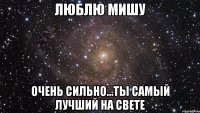 люблю мишу очень сильно...ты самый лучший на свете