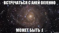 встречаться с аней охуенно может быть :(