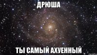 дрюша ты самый ахуенный