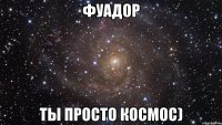 фуадор ты просто космос)