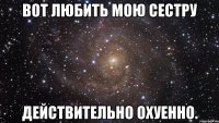 вот любить мою сестру действительно охуенно.