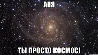 аня ты просто космос!