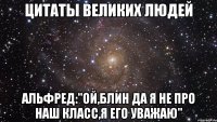 цитаты великих людей альфред:"ой,блин да я не про наш класс,я его уважаю"