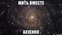 жить вместе ахуенно