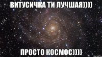 витусичка ти лучшая)))) просто космос))))