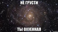 не грусти ты охуенная